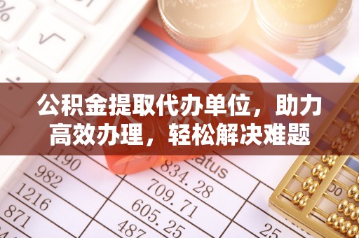博尔塔拉公积金提取代办单位，助力高效办理，轻松解决难题